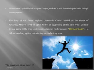  Failure is not a possibility or an option. People just have to win. Diamonds get formed through
intense pressure.
 The story of the famed explorer, Hernando Cartes, landed on the shores of
Veracruz, Mexico faced an uphill battle; an aggressive enemy and brutal disease.
Before going to the war, Cortes ordered one of his lieutenants “Burn our boats”. He
did not need any option but winning. Actually, they won.
(The Greatness Guide page-43)
5/13/2014 4
 