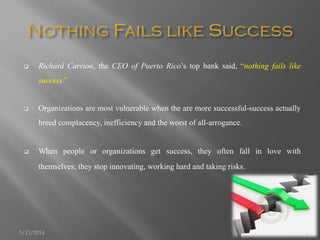  Richard Carrion, the CEO of Puerto Rico’s top bank said, “nothing fails like
success”
 Organizations are most vulnerable when the are more successful-success actually
breed complacency, inefficiency and the worst of all-arrogance.
 When people or organizations get success, they often fall in love with
themselves; they stop innovating, working hard and taking risks.
5/13/2014 5
 