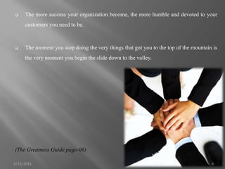 The more success your organization become, the more humble and devoted to your
customers you need to be.
 The moment you stop doing the very things that got you to the top of the mountain is
the very moment you begin the slide down to the valley.
(The Greatness Guide page-06)
5/13/2014 6
 