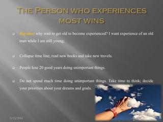  Big idea: why wait to get old to become experienced? I want experience of an old
man while I am still young;
 Collapse time line; read new books and take new travels.
 People lose 20 good years doing unimportant things.
 Do not spend much time doing unimportant things. Take time to think; decide
your priorities about your dreams and goals.
5/13/2014 8
 