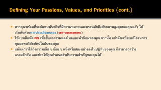  หากคุณพร้อมที่จะค้นพบพันธกิจที่มีความหมายและตระหนักถึงศักยภาพสูงสุดของคุณแล้ว ให้
เริ่มต้นด้วยการประเมินตนเอง (self-assessment)
 ใช้แบบฝึกหัด PDI เพื่อชี้ แจงความหลงใหลและค่านิยมของคุณ จากนั้น อย่าลังเลที่จะแก้ไขจนกว่า
คุณจะพบวิสัยทัศน์ในฝันของคุณ
 แม้แต่การใส่กิจกรรมเล็กๆ น้อยๆ หนึ่งหรือสองอย่างลงในปฏิทินของคุณ ก็สามารถสร้าง
แรงผลักดัน และช่วยให้คุณกาหนดลาดับความสาคัญของคุณได้
 