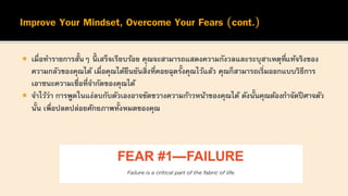  เมื่อทารายการสั้นๆ นี้ เสร็จเรียบร้อย คุณจะสามารถแสดงความกังวลและระบุสาเหตุที่แท้จริงของ
ความกลัวของคุณได้ เมื่อคุณได้ยืนยันสิ่งที่คอยฉุดรั้งคุณไว้แล้ว คุณก็สามารถเริ่มออกแบบวิธีการ
เอาชนะความเชื่อที่จากัดของคุณได้
 จาไว้ว่า การพูดในแง่ลบกับตัวเองอาจขัดขวางความก้าวหน้าของคุณได้ ดังนั้นคุณต้องกาจัดปีศาจตัว
นั้น เพื่อปลดปล่อยศักยภาพทั้งหมดของคุณ
 