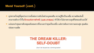  อุปสรรคใหญ่ที่สุดประการหนึ่งต่อการเติบโตส่วนบุคคลคือ ความรู้สึกเป็นเหยื่อ ความคิดเช่นนี้
สามารถดักเราไว้ในวังวนแห่งการตาหนิ (cycle of blame) ทาให้เราไม่อาจควบคุมชีวิตของตัวเองได้
 แน่นอนว่าคุณอาจมีเหตุผลอันสมควรที่จะบอกว่าคุณเป็นเหยื่อ แต่หากต้องการความสงบสุข คุณต้อง
ปล่อยวางอดีต
 