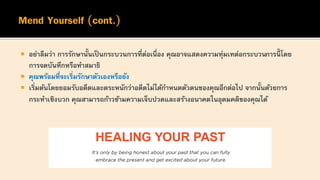  อย่าลืมว่า การรักษานั้นเป็ นกระบวนการที่ต่อเนื่อง คุณอาจแสดงความทุ่มเทต่อกระบวนการนี้ โดย
การจดบันทึกหรือทาสมาธิ
 คุณพร้อมที่จะเริ่มรักษาตัวเองหรือยัง
 เริ่มต้นโดยยอมรับอดีตและตระหนักว่าอดีตไม่ได้กาหนดตัวตนของคุณอีกต่อไป จากนั้นด้วยการ
กระทาเชิงบวก คุณสามารถก้าวข้ามความเจ็บปวดและสร้างอนาคตในอุดมคติของคุณได้
 