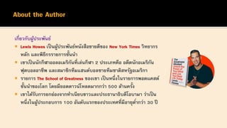 เกี่ยวกับผู้ประพันธ์
 Lewis Howes เป็นผู้ประพันธ์หนังสือขายดีของ New York Times วิทยากร
หลัก และพิธีกรรายการชั้นนา
 เขาเป็นนักกีฬาออลอเมริกันที่เล่นกีฬา 2 ประเภทคือ อดีตนักอเมริกัน
ฟุตบอลอาชีพ และสมาชิกทีมแฮนด์บอลชายทีมชาติสหรัฐอเมริกา
 รายการ The School of Greatness ของเขา เป็นหนึ่งในรายการพอดแคสต์
ชั้นนาของโลก โดยมียอดดาวน์โหลดมากกว่า 500 ล้านครั้ง
 เขาได้รับการยกย่องจากทาเนียบขาวและประธานาธิบดีโอบามา ว่าเป็น
หนึ่งในผู้ประกอบการ 100 อันดับแรกของประเทศที่มีอายุต่ากว่า 30 ปี
 