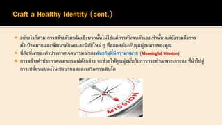  อย่างไรก็ตาม การสร้างตัวตนในเชิงบวกนั้นไม่ใช่แค่การค้นพบตัวเองเท่านั้น แต่ยังรวมถึงการ
ตั้งเป้าหมายและพัฒนาทักษะและนิสัยใหม่ๆ ที่สอดคล้องกับจุดมุ่งหมายของคุณ
 นี่คือที่มาของคาประกาศเจตนารมณ์ของพันธกิจที่มีความหมาย (Meaningful Mission)
 การสร้างคาประกาศเจตนารมณ์ดังกล่าว จะช่วยให้คุณมุ่งมั่นกับการกระทาเฉพาะเจาะจง ที่นาไปสู่
การเปลี่ยนแปลงในเชิงบวกและส่งเสริมการเติบโต
 