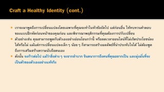  เราจะมาพูดถึงการเปลี่ยนแปลงโดยเฉพาะที่คุณจะทาในหัวข้อถัดไป แต่ก่อนอื่น ให้ทบทวนคาตอบ
ของแบบฝึกหัดก่อนหน้าของคุณก่อน และพิจารณาพฤติกรรมที่คุณต้องการปรับเปลี่ยน
 ตัวอย่างเช่น คุณสามารถพูดกับตัวเองอย่างอ่อนโยนกว่านี้ หรือลดเวลาออนไลน์ที่ไม่เกิดประโยชน์ลง
ได้หรือไม่ แม้แต่การเปลี่ยนแปลงเล็กๆ น้อยๆ ก็สามารถสร้างผลลัพธ์ที่น่าประทับใจได้ ไม่ต้องพูด
ถึงการเสริมสร้างความนับถือตนเอง
 ดังนั้น จงก้าวต่อไป แม้ว่าสิ่งต่างๆ จะยากลาบาก จินตนาการถึงคนที่คุณอยากเป็น และมุ่งมั่นที่จะ
เป็นตัวของตัวเองอย่างแท้จริง
 