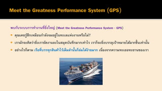 พบกับระบบการทางานที่ยิ่งใหญ่ (Meet the Greatness Performance System - GPS)
 คุณเคยรู้สึกเหมือนกาลังจมอยู่ในทะเลแห่งงานหรือไม่?
 เรามักจะคิดว่ายิ่งเรายัดงานลงในสมุดบันทึกมากเท่าไร เราก็จะยิ่งบรรลุเป้าหมายได้มากขึ้ นเท่านั้น
 อย่างไรก็ตาม เรือที่บรรทุกสินค้าไว้เต็มลานั้นก็ล่มได้ง่ายมาก เนื่องจากความทะเยอทะยานของเรา
 