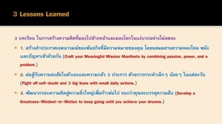 3 บทเรียน ในการสร้างความคิดที่มองไปข้างหน้าและมองโลกในแง่บวกอย่างไม่ลดละ
 1. สร้างคาประกาศเจตนารมณ์ของพันธกิจที่มีความหมายของคุณ โดยผสมผสานความหลงใหล พลัง
และปัญหาเข้าด้วยกัน (Craft your Meaningful Mission Manifesto by combining passion, power, and a
problem.)
 2. ต่อสู้กับความสงสัยในตัวเองและความกลัว 3 ประการ ด้วยการกระทาเล็กๆ น้อยๆ ในแต่ละวัน
(Fight off self-doubt and 3 big fears with small daily actions.)
 3. พัฒนากรอบความคิดสู่ความยิ่งใหญ่เพื่อก้าวต่อไป จนกว่าคุณจะบรรลุความฝัน (Develop a
Greatness-Mindset-in-Motion to keep going until you achieve your dreams.)
 