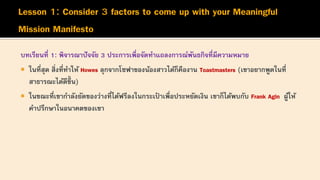 บทเรียนที่ 1: พิจารณาปัจจัย 3 ประการเพื่อจัดทาแถลงการณ์พันธกิจที่มีความหมาย
 ในที่สุด สิ่งที่ทาให้ Howes ลุกจากโซฟาของน้องสาวได้ก็คืองาน Toastmasters (เขาอยากพูดในที่
สาธารณะได้ดีขึ้ น)
 ในขณะที่เขากาลังยัดของว่างที่ได้ฟรีลงในกระเป
๋ าเพื่อประหยัดเงิน เขาก็ได้พบกับ Frank Agin ผู้ให้
คาปรึกษาในอนาคตของเขา
 
