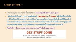  เราจะควบคุมความกลัวเหล่านั้นได้อย่างไร? โดยลงมือทาสิ่งเล็กๆ น้อยๆ ทุกวัน
 ฉันเขียนบล็อกไปแล้ว 7,500 โพสต์ติดต่อกัน Seth Godin บอกกับ Howes พรุ่งนี้ เช้าซึ่งจะเป็นวัน
ศุกร์ ก็จะมีโพสต์อีกโพสต์หนึ่ง แต่โพสต์นั้นจะไม่ปรากฏอยู่ตรงนั้นเพราะมันเป็ นโพสต์ที่ดีที่สุดเท่าที่
มีมา และจะไม่มีอยู่ตรงนั้นเพราะฉันตัดสินใจที่จะโพสต์มันในวันพรุ่งนี้ โพสต์นั้นจะปรากฏอยู่ตรงนั้น
เพราะว่ามันเป็ นวันศุกร์ และฉันไม่ได้พิจารณาการตัดสินใจนั้นใหม่อีกเลยในรอบ 20 ปี
 เริ่มต้นเล็กๆ น้อยๆ และสม่าเสมอ แล้วความไม่มั่นใจในตัวเองจะหมดไป!
 