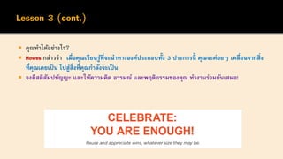  คุณทาได้อย่างไร?
 Howes กล่าวว่า เมื่อคุณเรียนรู้ที่จะนาทางองค์ประกอบทั้ง 3 ประการนี้ คุณจะค่อยๆ เคลื่อนจากสิ่ง
ที่คุณเคยเป็น ไปสู่สิ่งที่คุณกาลังจะเป็น
 จงมีสติสัมปชัญญะ และให้ความคิด อารมณ์ และพฤติกรรมของคุณ ทางานร่วมกันเสมอ!
 