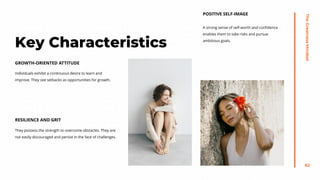 The
Greatness
Mindset
62
Individuals exhibit a continuous desire to learn and
improve. They see setbacks as opportunities for growth.
GROWTH-ORIENTED ATTITUDE
They possess the strength to overcome obstacles. They are
not easily discouraged and persist in the face of challenges.
RESILIENCE AND GRIT
A strong sense of self-worth and confidence
enables them to take risks and pursue
ambitious goals.
POSITIVE SELF-IMAGE
Key Characteristics
 