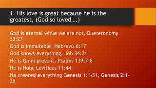 1. His love is great because he is the
greatest, (God so loved….)
God is eternal while we are not, Dueteronomy
33:27
God i...