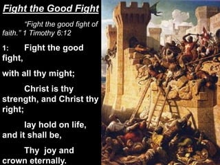“Fight the good fight of
faith.” 1 Timothy 6:12
1: Fight the good
fight,
with all thy might;
Christ is thy
strength, and Christ thy
right;
lay hold on life,
and it shall be,
Thy joy and
crown eternally.
Fight the Good Fight
 