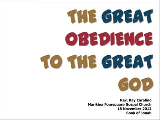 THE GREAT
   OBEDIENCE
TO THE GREAT
         GOD
                      Rev. Kay Carolino
     Marikina Foursquare Gospel Church
                    18 November 2012
                         Book of Jonah
 