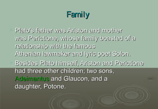 Family
 Plato's father was Ariston and mother
  was Perictione, whose family boasted of a
  relationship with the famous
  Athenian lawmaker and lyric poet Solon.
 Besides Plato himself, Ariston and Perictione
  had three other children; two sons,
  Adeimantus and Glaucon, and a
  daughter, Potone.
 