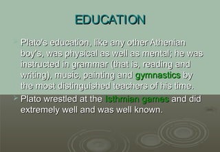 EDUCATION
 Plato's education, like any other Athenian
  boy's, was physical as well as mental; he was
  instructed in grammar (that is, reading and
  writing), music, painting and gymnastics by
  the most distinguished teachers of his time.
 Plato wrestled at the Isthmian games and did
  extremely well and was well known.
 