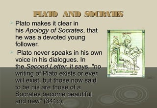 P AT AND SOCRAT S
         L O           E
 Plato makes it clear in
 his Apology of Socrates, that
 he was a devoted young
 follower.
 Plato never speaks in his own
 voice in his dialogues. In
 the Second Letter, it says, "no
 writing of Plato exists or ever
 will exist, but those now said
 to be his are those of a
 Socrates become beautiful
 and new" (341c).
 