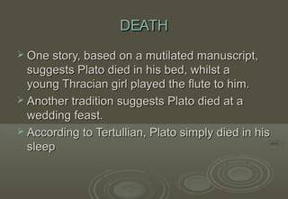DEATH
 One story, based on a mutilated manuscript,
  suggests Plato died in his bed, whilst a
  young Thracian girl played the flute to him.
 Another tradition suggests Plato died at a
  wedding feast.
 According to Tertullian, Plato simply died in his
  sleep
 