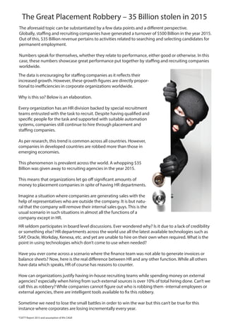 The Great Placement Robbery – 35 Billion stolen in 2015
The data is encouraging for staffing companies as it reflects their
increased growth. However, these growth figures are directly propor-
tional to inefficiencies in corporate organizations worldwide.
Why is this so? Below is an elaboration.
Every organization has an HR division backed by special recruitment
teams entrusted with the task to recruit. Despite having qualified and
specific people for the task and supported with suitable automation
systems, companies still continue to hire through placement and
staffing companies.
As per research, this trend is common across all countries. However,
companies in developed countries are robbed more than those in
emerging economies.
This phenomenon is prevalent across the world. A whopping $35
Billion was given away to recruiting agencies in the year 2015.
This means that organizations let go off significant amounts of
money to placement companies in spite of having HR departments.
Imagine a situation where companies are generating sales with the
help of representatives who are outside the company. It is but natu-
ral that the company will remove their internal sales guys. This is the
usual scenario in such situations in almost all the functions of a
company except in HR.
The aforesaid topic can be substantiated by a few data points and a different perspective.
Globally, staffing and recruiting companies have generated a turnover of $500 Billion in the year 2015.
Out of this, $35 Billion revenue pertains to activities related to searching and selecting candidates for
permanent employment.
Numbers speak for themselves, whether they relate to performance, either good or otherwise. In this
case, these numbers showcase great performance put together by staffing and recruiting companies
worldwide.
HR seldom participates in board level discussions. Ever wondered why? Is it due to a lack of credibility
or something else? HR departments across the world use all the latest available technologies such as
SAP, Oracle, Workday, Kenexa, etc. and yet are unable to hire on their own when required. What is the
point in using technologies which don’t come to use when needed?
Have you ever come across a scenario where the finance team was not able to generate invoices or
balance sheets? Now, here is the real difference between HR and any other function. While all others
have data which speaks, HR of course has reasons to counter.
How can organizations justify having in-house recruiting teams while spending money on external
agencies? especially when hiring from such external sources is over 10% of total hiring done. Can’t we
call this as robbery? While companies cannot figure out who is robbing them -internal employees or
external agencies, there are intelligent tools available to fix this robbery.
Sometime we need to lose the small battles in order to win the war but this can’t be true for this
instance where corporates are losing incrementally every year.
*CIETT Report 2015 and assumption of 8% CAGR
 