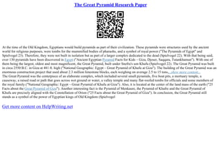 The Great Pyramid Research Paper
At the time of the Old Kingdom, Egyptians would build pyramids as part of their civilization. These pyramids were structures used by the ancient
world for religious purposes, were tombs for the mummified bodies of pharaohs, and a symbol of royal power ("The Pyramids of Egypt" and
Spielvogel 23). Therefore, they were not built in isolation but as part of a larger complex dedicated to the dead (Spielvogel 22). With that being said,
over 130 pyramids have been discovered in Egypt ("Ancient Egyptian Pyramid Facts for Kids – Giza, Djoser, Saqqara, Tutankhamun"). With one of
them being the largest, oldest and most magnificent, the Great Pyramid, built under Snefru's son Khufu (Spielvogel 22). The Great Pyramid was built
in circa 2550 B.C. in Giza at 481 ft. high ("National Geographic: Egypt – Great Pyramid of Khufu at Giza"). The building of the Great Pyramid was an
enormous construction project that used about 2.3 million limestone blocks, each weighing on average 2.5 to 15 tons,...show more content...
The Great Pyramid was the centerpiece of an elaborate complex, which included several small pyramids, five boat pits, a mortuary temple, a
causeway, a raised road or path that goes across wet ground or water, a valley temple and many flat–roofed tombs for officials and some members of
the royal family ("National Geographic: Egypt – Great Pyramid of Khufu at Giza"). Also, it is located at the center of the land mass of the earth ("25
Facts about the Great Pyramid of Giza"). Another interesting fact is the Pyramid of Menkaure, the Pyramid of Khafre and the Great Pyramid of
Khufu are precisely aligned with the Constellation of Orion ("25 Facts about the Great Pyramid of Giza"). In conclusion, the Great Pyramid still
stands as a symbol of the power of Egyptian kings of Old Kingdom (Spielvogel
Get more content on HelpWriting.net
 