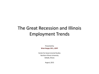 The Great Recession and
Illinois Employment Trends
Presented by
Brian Harger, M.S., EDFP
Center for Governmental Studies
Northern Illinois University
DeKalb, Illinois
August, 2013
 