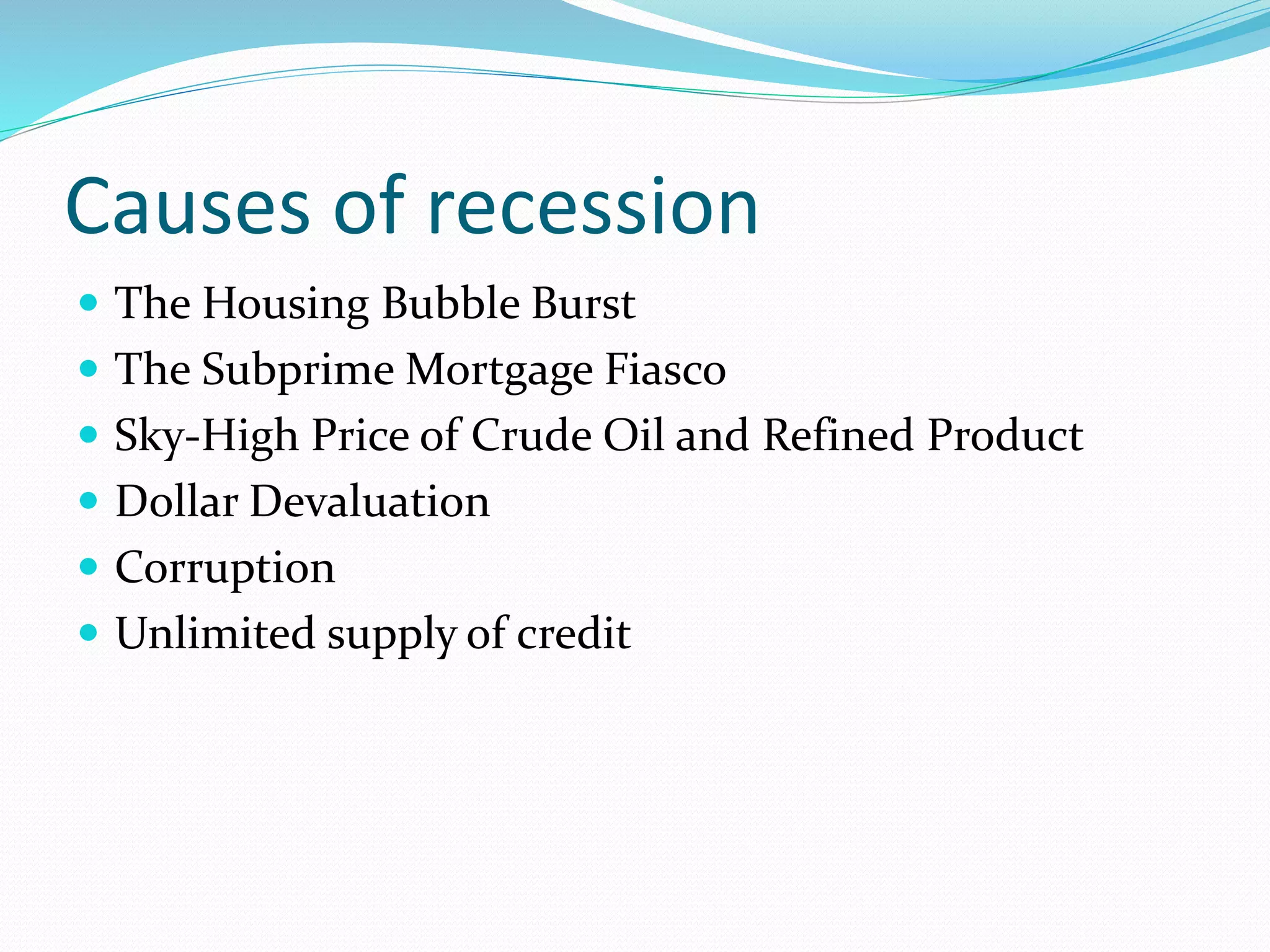 Causes of recession
 The Housing Bubble Burst
 The Subprime Mortgage Fiasco
 Sky-High Price of Crude Oil and Refined Product
 Dollar Devaluation
 Corruption
 Unlimited supply of credit
 