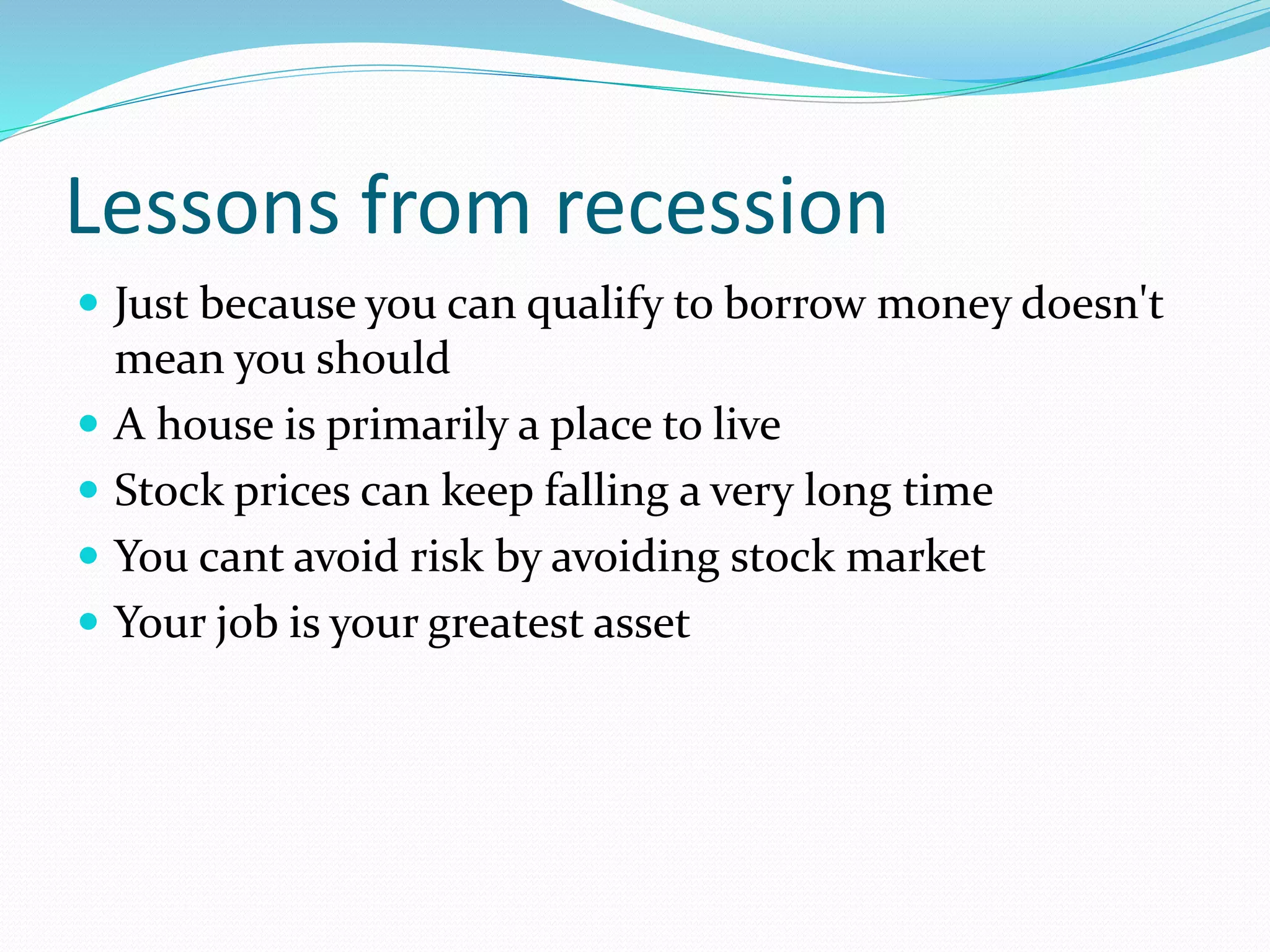 Lessons from recession
 Just because you can qualify to borrow money doesn't
mean you should
 A house is primarily a place to live
 Stock prices can keep falling a very long time
 You cant avoid risk by avoiding stock market
 Your job is your greatest asset
 