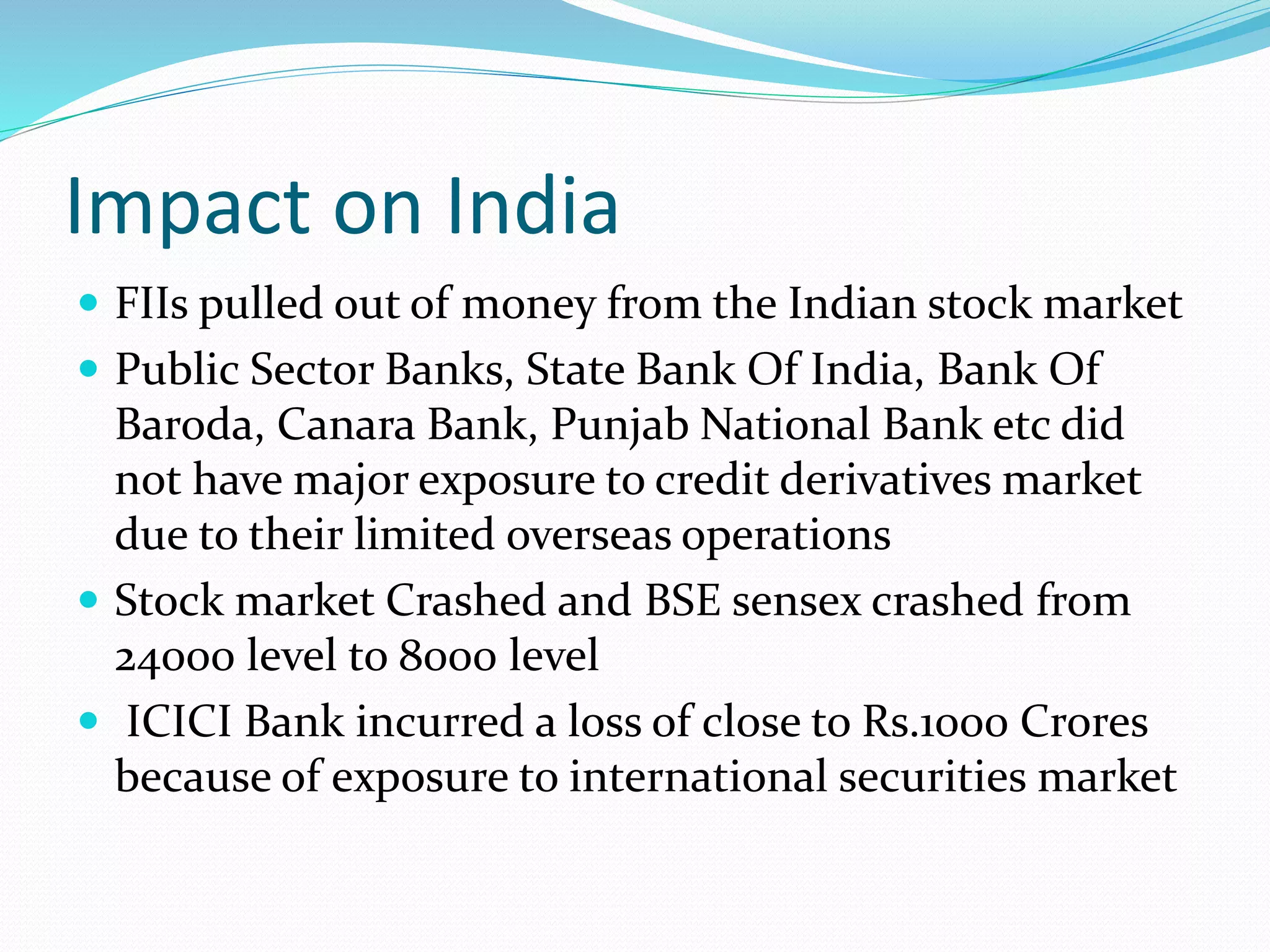Impact on India
 FIIs pulled out of money from the Indian stock market
 Public Sector Banks, State Bank Of India, Bank Of
Baroda, Canara Bank, Punjab National Bank etc did
not have major exposure to credit derivatives market
due to their limited overseas operations
 Stock market Crashed and BSE sensex crashed from
24000 level to 8000 level
 ICICI Bank incurred a loss of close to Rs.1000 Crores
because of exposure to international securities market
 
