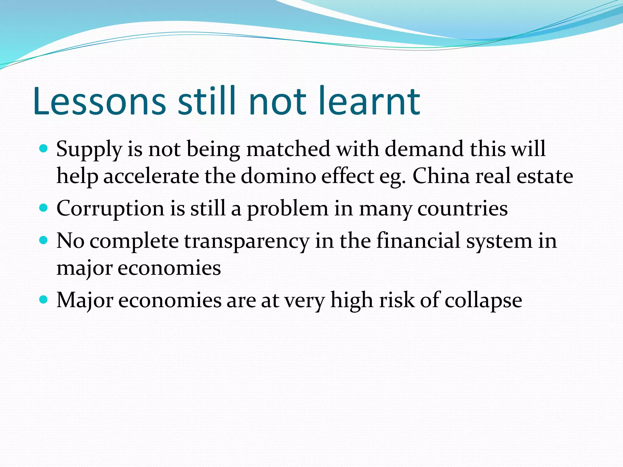 Lessons still not learnt
 Supply is not being matched with demand this will
help accelerate the domino effect eg. China real estate
 Corruption is still a problem in many countries
 No complete transparency in the financial system in
major economies
 Major economies are at very high risk of collapse
 