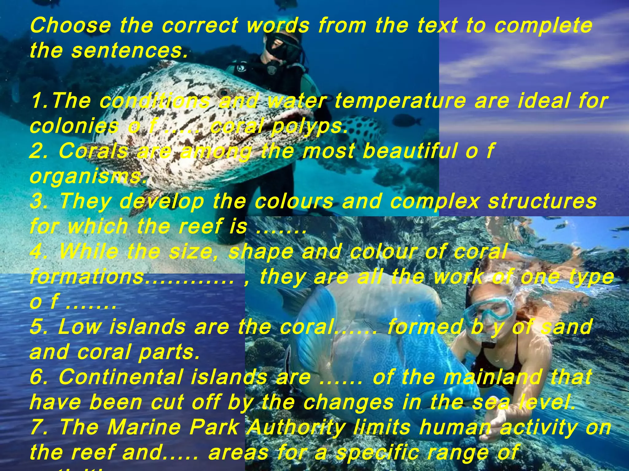 Choose the correct words from the text to complete
the sentences.
1.The conditions and water temperature are ideal for
colonies o f ..... coral polyps.
2. Corals are among the most beautiful o f
organisms.
3. They develop the colours and complex structures
for which the reef is .......
4. While the size, shape and colour of coral
formations............ , they are all the work of one type
o f .......
5. Low islands are the coral...... formed b y of sand
and coral parts.
6. Continental islands are ...... of the mainland that
have been cut off by the changes in the sea level.
7. The Marine Park Authority limits human activity on
the reef and..... areas for a specific range of
 