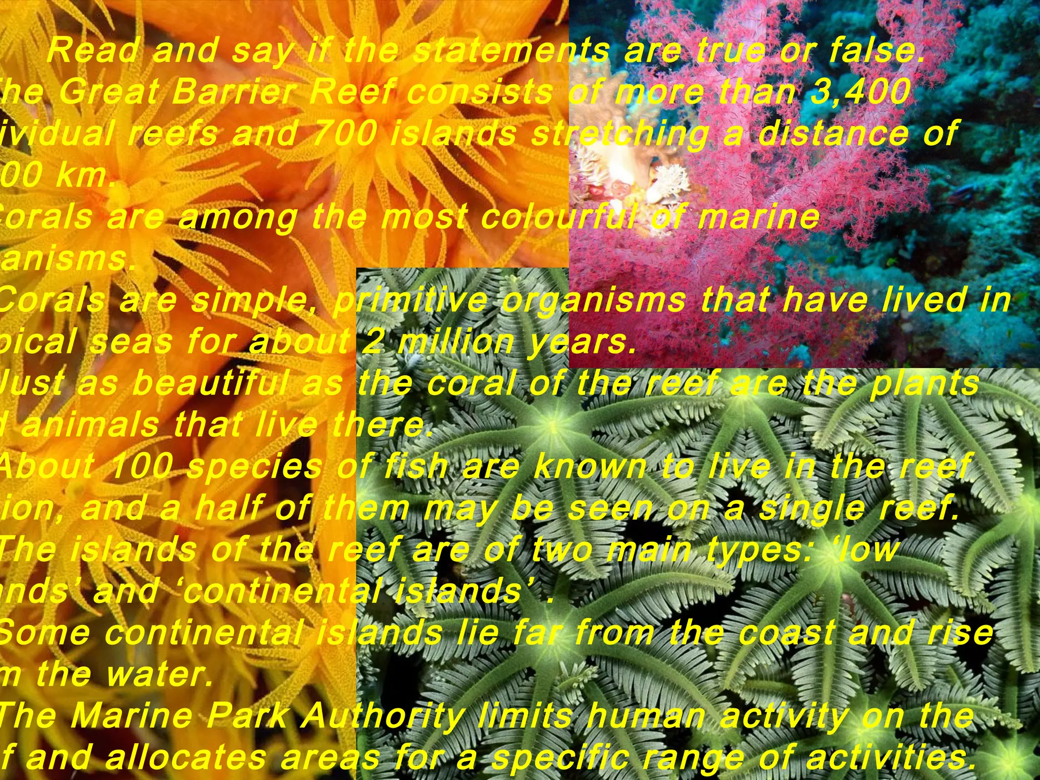 Read and say if the statements are true or false.
he Great Barrier Reef consists of more than 3,400
ividual reefs and 700 islands stretching a distance of
00 km.
Corals are among the most colourful of marine
anisms.
Corals are simple, primitive organisms that have lived in
pical seas for about 2 million years.
Just as beautiful as the coral of the reef are the plants
d animals that live there.
About 100 species of fish are known to live in the reef
ion, and a half of them may be seen on a single reef.
The islands of the reef are of two main types: ‘low
ands’ and ‘continental islands’ .
Some continental islands lie far from the coast and rise
m the water.
The Marine Park Authority limits human activity on the
f and allocates areas for a specific range of activities.
 