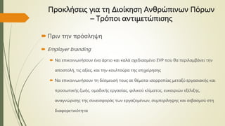 Προκλήσεις για τη Διοίκηση Ανθρώπινων Πόρων
– Τρόποι αντιμετώπισης
Πριν την πρόσληψη
 Employer branding
 Να επικοινωνήσουν ένα άρτιο και καλά σχεδιασμένο EVP που θα περιλαμβάνει την
αποστολή, τις αξίες, και την κουλτούρα της επιχείρησης
 Να επικοινωνήσουν τη δέσμευσή τους σε θέματα ισορροπίας μεταξύ εργασιακής και
προσωπικής ζωής, ομαδικής εργασίας, φιλικού κλίματος, ευκαιριών εξέλιξης,
αναγνώρισης της συνεισφοράς των εργαζομένων, συμπερίληψης και σεβασμού στη
διαφορετικότητα
 