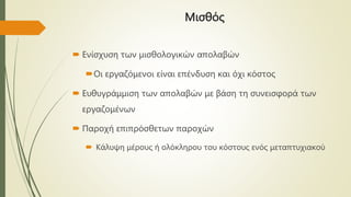 Μισθός
 Ενίσχυση των μισθολογικών απολαβών
Οι εργαζόμενοι είναι επένδυση και όχι κόστος
 Ευθυγράμμιση των απολαβών με βάση τη συνεισφορά των
εργαζομένων
 Παροχή επιπρόσθετων παροχών
 Κάλυψη μέρους ή ολόκληρου του κόστους ενός μεταπτυχιακού
 