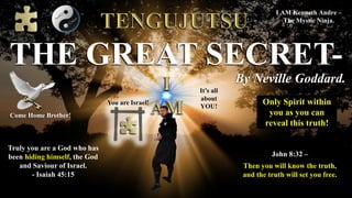 By Neville Goddard.
THE GREAT SECRET-
John 8:32 –
Then you will know the truth,
and the truth will set you free.
I AM Kenneth Andre –
The Mystic Ninja.
Truly you are a God who has
been hiding himself, the God
and Saviour of Israel.
- Isaiah 45:15
You are Israel!
It’s all
about
YOU!
Only Spirit within
you as you can
reveal this truth!
Come Home Brother!
 