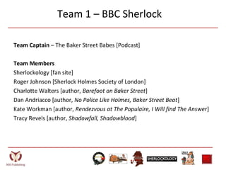 Team 1 – BBC Sherlock
Team Captain – The Baker Street Babes [Podcast]
Team Members
Sherlockology [fan site]
Roger Johnson [Sherlock Holmes Society of London]
Charlotte Walters [author, Barefoot on Baker Street]
Dan Andriacco [author, No Police Like Holmes, Baker Street Beat]
Kate Workman [author, Rendezvous at The Populaire, I Will find The Answer]
Tracy Revels [author, Shadowfall, Shadowblood]
 