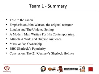Team 1 - Summary
• True to the canon
• Emphasis on John Watson, the original narrator
• London and The Updated Setting
• A Modern Man Written For His Contemporaries.
• Attracts A Wide and Diverse Audience
• Massive Fan Ownership
• BBC Sherlock’s Popularity
• Conclusion: The 21st
Century’s Sherlock Holmes
 