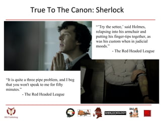 True To The Canon: Sherlock
“’Try the settee,’ said Holmes,
relapsing into his armchair and
putting his finger-tips together, as
was his custom when in judicial
moods.”
- The Red Headed League
“It is quite a three pipe problem, and I beg
that you won't speak to me for fifty
minutes.”
- The Red Headed League
 