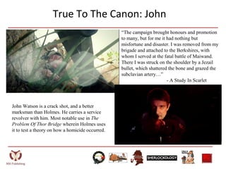 True To The Canon: John
“The campaign brought honours and promotion
to many, but for me it had nothing but
misfortune and disaster. I was removed from my
brigade and attached to the Berkshires, with
whom I served at the fatal battle of Maiwand.
There I was struck on the shoulder by a Jezail
bullet, which shattered the bone and grazed the
subclavian artery…”
- A Study In Scarlet
John Watson is a crack shot, and a better
marksman than Holmes. He carries a service
revolver with him. Most notable use in The
Problem Of Thor Bridge wherein Holmes uses
it to test a theory on how a homicide occurred.
 