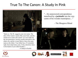 True To The Canon: A Study In Pink
“…his unanswered correspondence
transfixed by a jackknife into the very
centre of his wooden mantelpiece…”
- The Musgrave Ritual
"Quite so. The W. suggests your own name. The
date of the watch is nearly fifty years back, and the
initials are as old as the watch: so it was made for
the last generation. Jewelry usually descends to the
eldest son, and he is most likely to have the same
name as the father. Your father has, if I remember
right, been dead many years. It has, therefore, been
in the hands of your eldest brother."
- A Study In Scarlet
 
