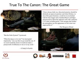 True To The Canon: The Great Game
“I have always held, too, that pistol practice should be
distinctly an open-air pastime; and when Holmes, in
one of his queer humours, would sit in an armchair
with his hair-trigger and a hundred Boxer cartridges
and proceed to adorn the opposite wall with a patriotic
V. R. done in bullet-pocks, I felt strongly that neither
the atmosphere nor the appearance of our room was
improved by it.”
- The Musgrave Ritual
"But the Solar System!" I protested.
"What the deuce is it to me?" he interrupted
impatiently; "you say that we go round the sun. If
we went round the moon it would not make a
pennyworth of difference to me or to my work.“
- A Study In Scarlet
 