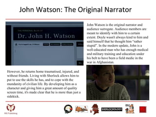 John Watson: The Original Narrator
John Watson is the original narrator and
audience surrogate. Audience members are
meant to identify with him to a certain
extent. Doyle wasn't always kind to him and
said himself that he thought him “rather
stupid”. In the modern update, John is a
well-educated man who has enough medical
and military training and education under
his belt to have been a field medic in the
war in Afghanistan.
However, he returns home traumatised, injured, and
without friends. Living with Sherlock allows him to
put to use the skills he has, and to cope with the
mundanity of civilian life. By developing him as a
character and giving him a great amount of quality
screen time, it's made clear that he is more than just a
sidekick.
 