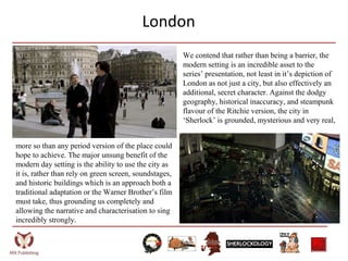 London
We contend that rather than being a barrier, the
modern setting is an incredible asset to the
series’ presentation, not least in it’s depiction of
London as not just a city, but also effectively an
additional, secret character. Against the dodgy
geography, historical inaccuracy, and steampunk
flavour of the Ritchie version, the city in
‘Sherlock’ is grounded, mysterious and very real,
more so than any period version of the place could
hope to achieve. The major unsung benefit of the
modern day setting is the ability to use the city as
it is, rather than rely on green screen, soundstages,
and historic buildings which is an approach both a
traditional adaptation or the Warner Brother’s film
must take, thus grounding us completely and
allowing the narrative and characterisation to sing
incredibly strongly.
 