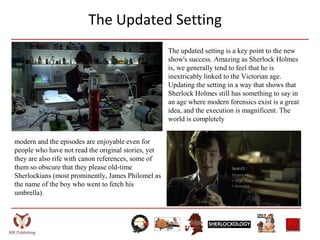 The Updated Setting
The updated setting is a key point to the new
show's success. Amazing as Sherlock Holmes
is, we generally tend to feel that he is
inextricably linked to the Victorian age.
Updating the setting in a way that shows that
Sherlock Holmes still has something to say in
an age where modern forensics exist is a great
idea, and the execution is magnificent. The
world is completely
modern and the episodes are enjoyable even for
people who have not read the original stories, yet
they are also rife with canon references, some of
them so obscure that they please old-time
Sherlockians (most prominently, James Philomel as
the name of the boy who went to fetch his
umbrella).
 