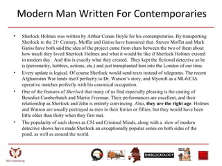 Modern Man Written For Contemporaries
• Sherlock Holmes was written by Arthur Conan Doyle for his contemporaries. By transporting
Sherlock to the 21st
Century, Moffat and Gatiss have honoured that. Steven Moffat and Mark
Gatiss have both said the idea of the project came from chats between the two of them about
how much they loved Sherlock Holmes and what it would be like if Sherlock Holmes existed
in modern day. And this is exactly what they created. They kept the fictional detective as he
is (personality, hobbies, actions, etc.) and just transplanted him into the London of our time.
• Every update is logical. Of course Sherlock would send texts instead of telegrams. The recent
Afghanistan War lends itself perfectly to Dr. Watson’s story, and Mycroft as a MI-6/CIA
operative matches perfectly with his canonical occupation.
• One of the features of Sherlock that many of us find especially pleasing is the casting of
Benedict Cumberbatch and Martin Freeman. Their performances are excellent, and their
relationship as Sherlock and John is entirely convincing. Also, they are the right age. Holmes
and Watson are usually portrayed as men in their forties or fifties, but they would have been
little older than thirty when they first met.
• The popularity of such shows as CSI and Criminal Minds, along with a slew of modern
detective shows have made Sherlock an exceptionally popular series on both sides of the
pond, as well as around the world.
 