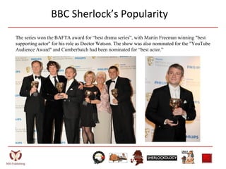 BBC Sherlock’s Popularity
The series won the BAFTA award for “best drama series”, with Martin Freeman winning "best
supporting actor" for his role as Doctor Watson. The show was also nominated for the "YouTube
Audience Award" and Cumberbatch had been nominated for “best actor.”
 