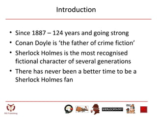 Introduction
• Since 1887 – 124 years and going strong
• Conan Doyle is ‘the father of crime fiction’
• Sherlock Holmes is the most recognised
fictional character of several generations
• There has never been a better time to be a
Sherlock Holmes fan
 