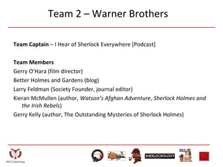 Team 2 – Warner Brothers
Team Captain – I Hear of Sherlock Everywhere [Podcast]
Team Members
Gerry O’Hara (film director)
Better Holmes and Gardens (blog)
Larry Feldman (Society Founder, journal editor)
Kieran McMullen (author, Watson’s Afghan Adventure, Sherlock Holmes and
the Irish Rebels)
Gerry Kelly (author, The Outstanding Mysteries of Sherlock Holmes)
 