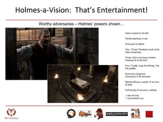 Holmes-a-Vision: That’s Entertainment!
Head cocked to the left.
Partial deafness in ear.
First point of attack.
Two. Throat. Paralyze vocal cords.
Stop screaming.
Three. Got to be heavy drinker.
Floating rib to the liver.
Four. Finally, drag the left leg. Fist
the patella.
Summary prognosis:
Conscious in 90 seconds
Martial efficacy: quarter of an hour
at best.
Full faculty of recovery, unlikely.
- I like the hat.
- I just picked it up.
Worthy adversaries – Holmes’ powers shown…
 